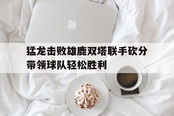包含猛龙击败雄鹿双塔联手砍分带领球队轻松胜利的词条