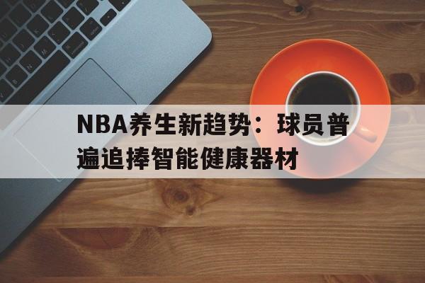 关于NBA养生新趋势：球员普遍追捧智能健康器材的信息