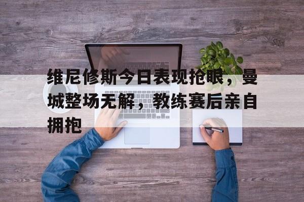 维尼修斯今日表现抢眼，曼城整场无解，教练赛后亲自拥抱